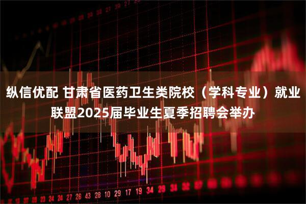 纵信优配 甘肃省医药卫生类院校（学科专业）就业联盟2025届毕业生夏季招聘会举办