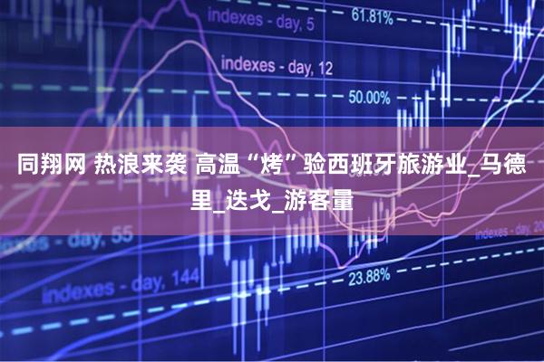 同翔网 热浪来袭 高温“烤”验西班牙旅游业_马德里_迭戈_游客量