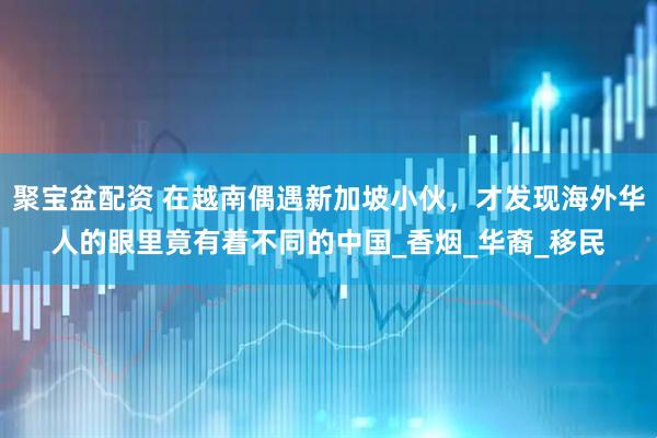 聚宝盆配资 在越南偶遇新加坡小伙，才发现海外华人的眼里竟有着不同的中国_香烟_华裔_移民