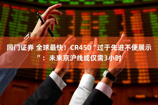 同门证券 全球最快！CR450“过于先进不便展示”：未来京沪线或仅需3小时