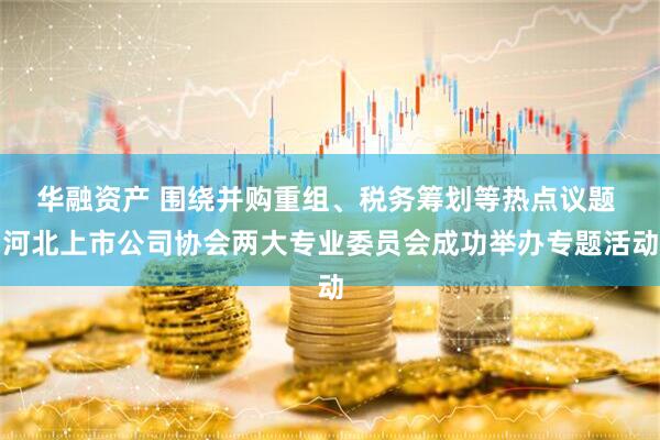 华融资产 围绕并购重组、税务筹划等热点议题 河北上市公司协会两大专业委员会成功举办专题活动
