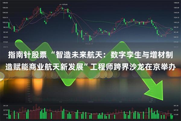 指南针股票 “智造未来航天：数字孪生与增材制造赋能商业航天新发展”工程师跨界沙龙在京举办