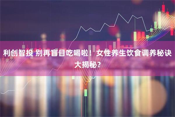 利创智投 别再盲目吃喝啦！女性养生饮食调养秘诀大揭秘？