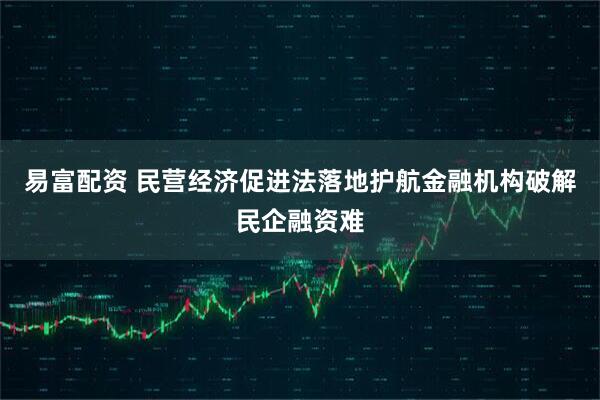 易富配资 民营经济促进法落地护航金融机构破解民企融资难