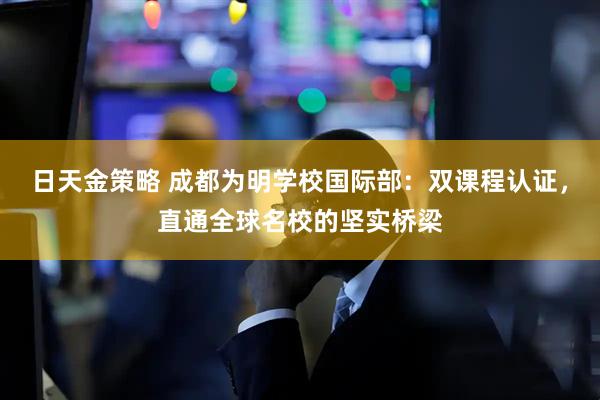 日天金策略 成都为明学校国际部：双课程认证，直通全球名校的坚实桥梁